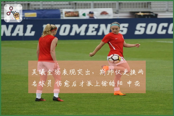 吴曦全场表现突出，斯帅仅更换两名球员 伤愈后才派上徐皓阳 申花5月做好不败准备